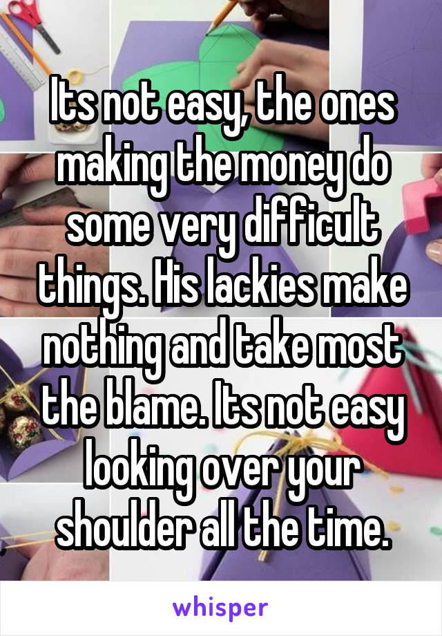 Its not easy, the ones making the money do some very difficult things. His lackies make nothing and take most the blame. Its not easy looking over your shoulder all the time.