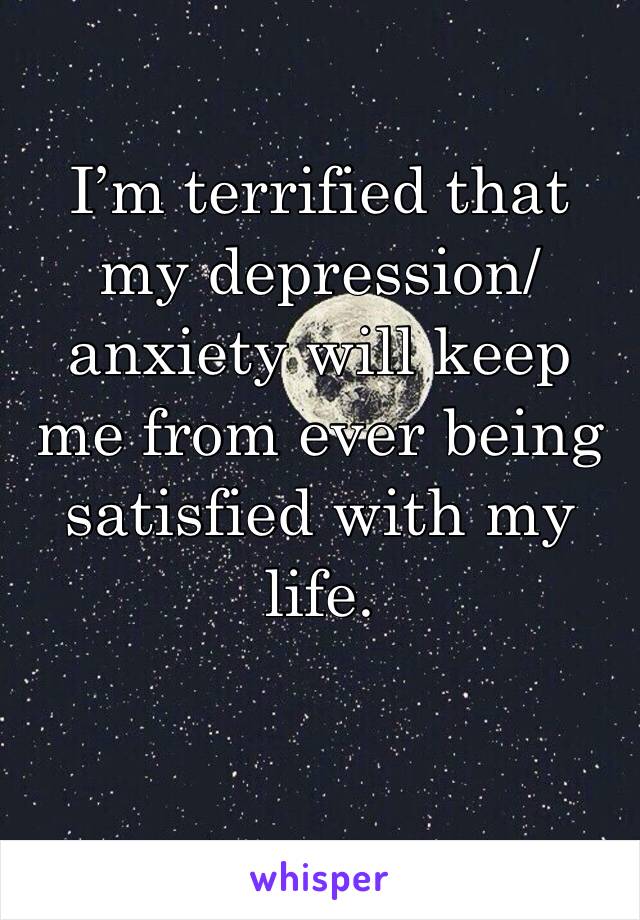 I’m terrified that my depression/anxiety will keep me from ever being satisfied with my life.