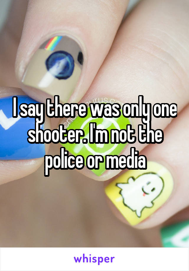 I say there was only one shooter. I'm not the police or media