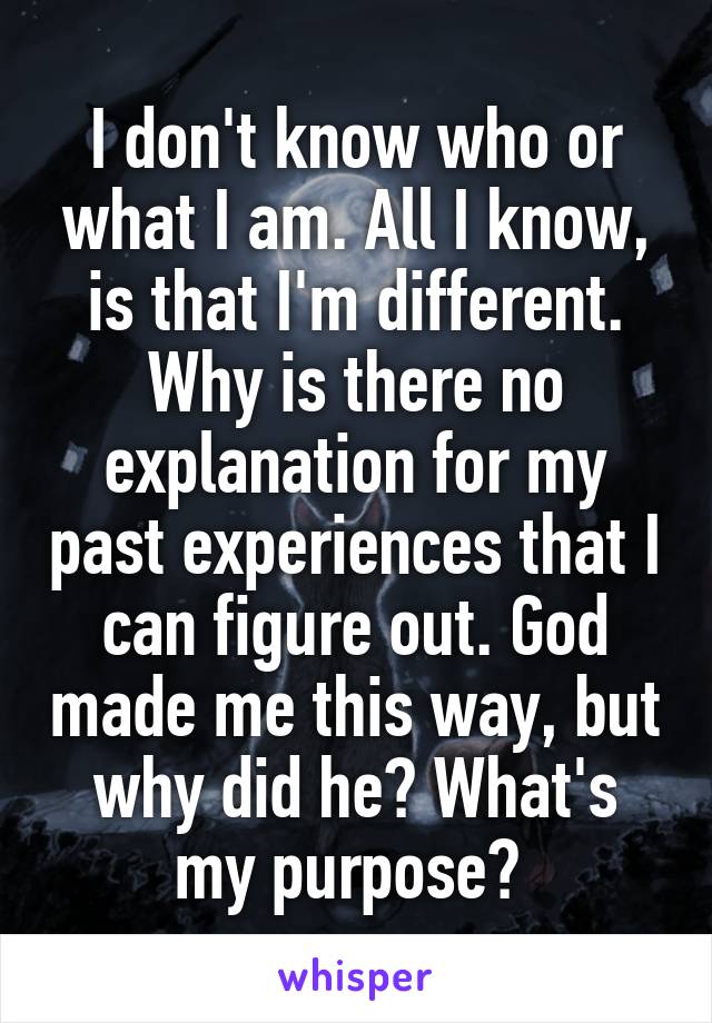 I don't know who or what I am. All I know, is that I'm different. Why is there no explanation for my past experiences that I can figure out. God made me this way, but why did he? What's my purpose? 