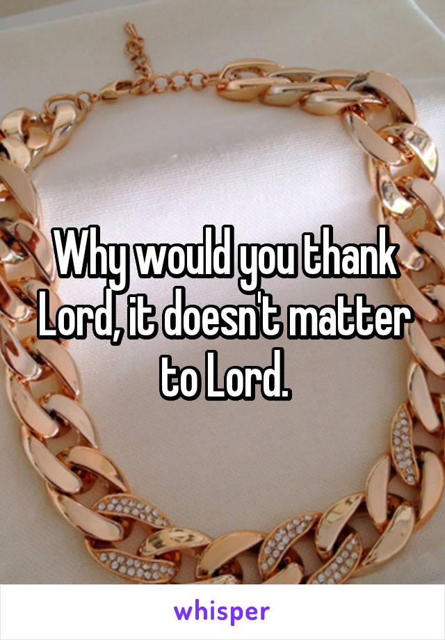 Why would you thank Lord, it doesn't matter to Lord.