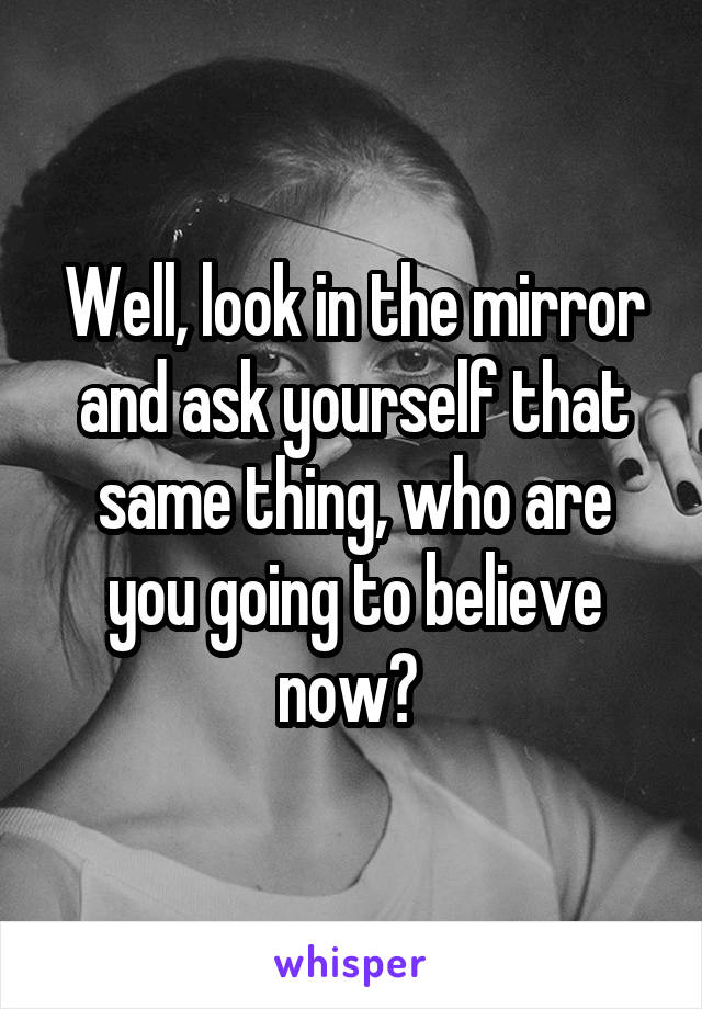 Well, look in the mirror and ask yourself that same thing, who are you going to believe now? 