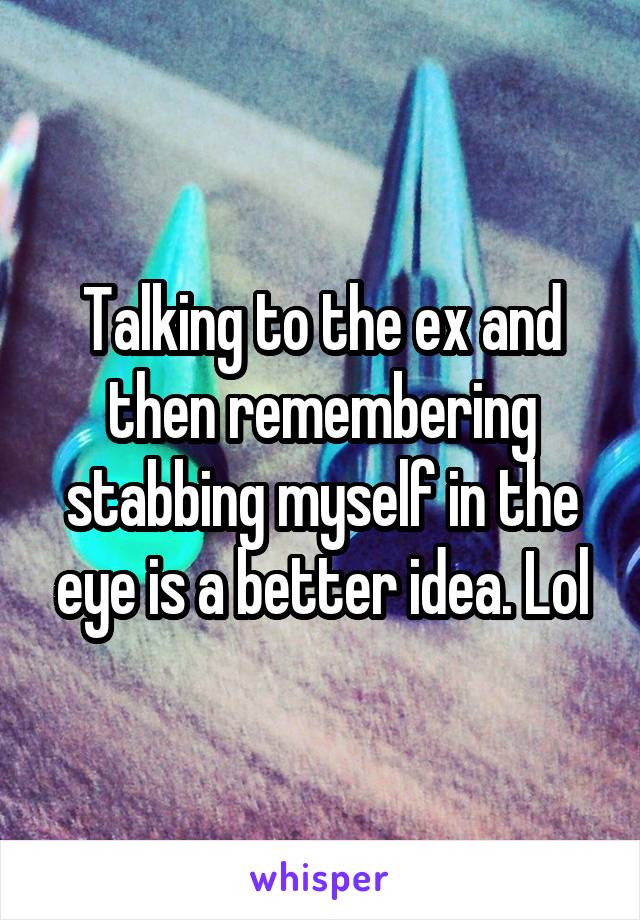 Talking to the ex and then remembering stabbing myself in the eye is a better idea. Lol