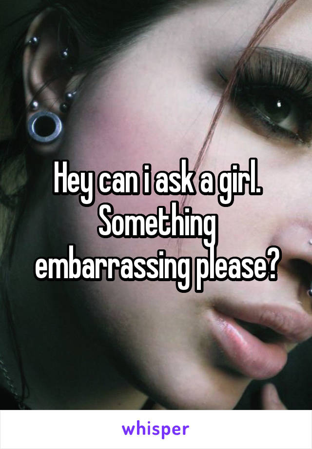 Hey can i ask a girl. Something embarrassing please?