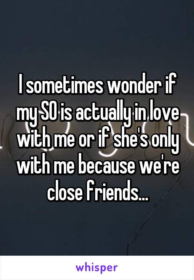 I sometimes wonder if my SO is actually in love with me or if she's only with me because we're close friends...