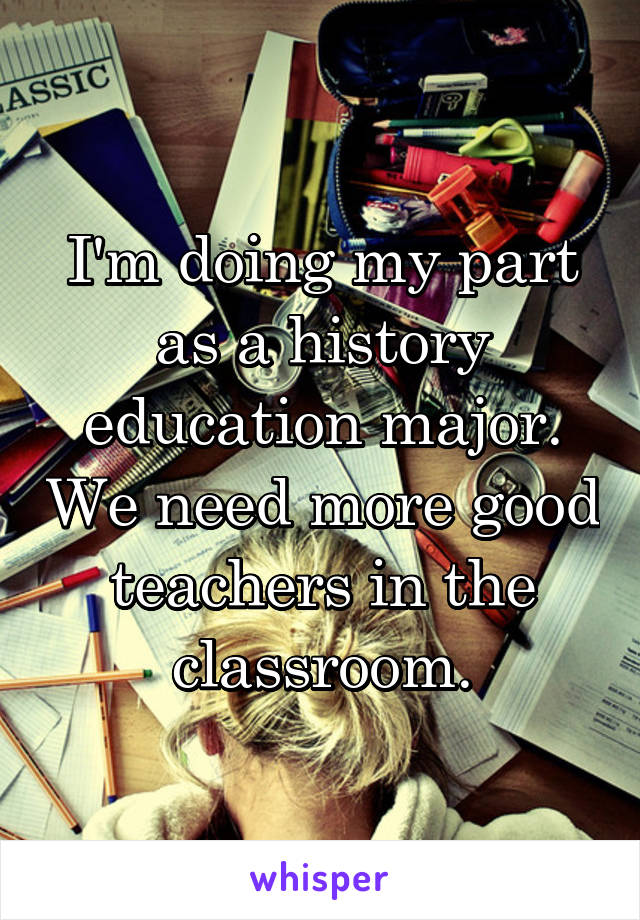 I'm doing my part as a history education major. We need more good teachers in the classroom.
