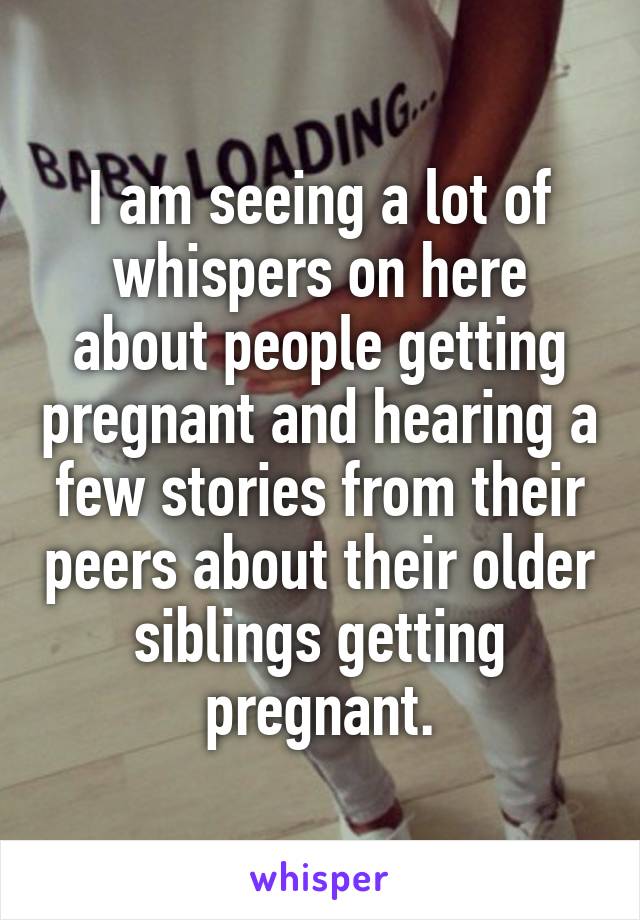 I am seeing a lot of whispers on here about people getting pregnant and hearing a few stories from their peers about their older siblings getting pregnant.