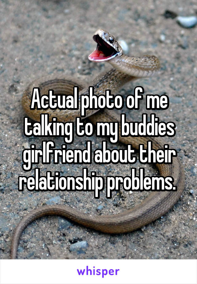 Actual photo of me talking to my buddies girlfriend about their relationship problems. 