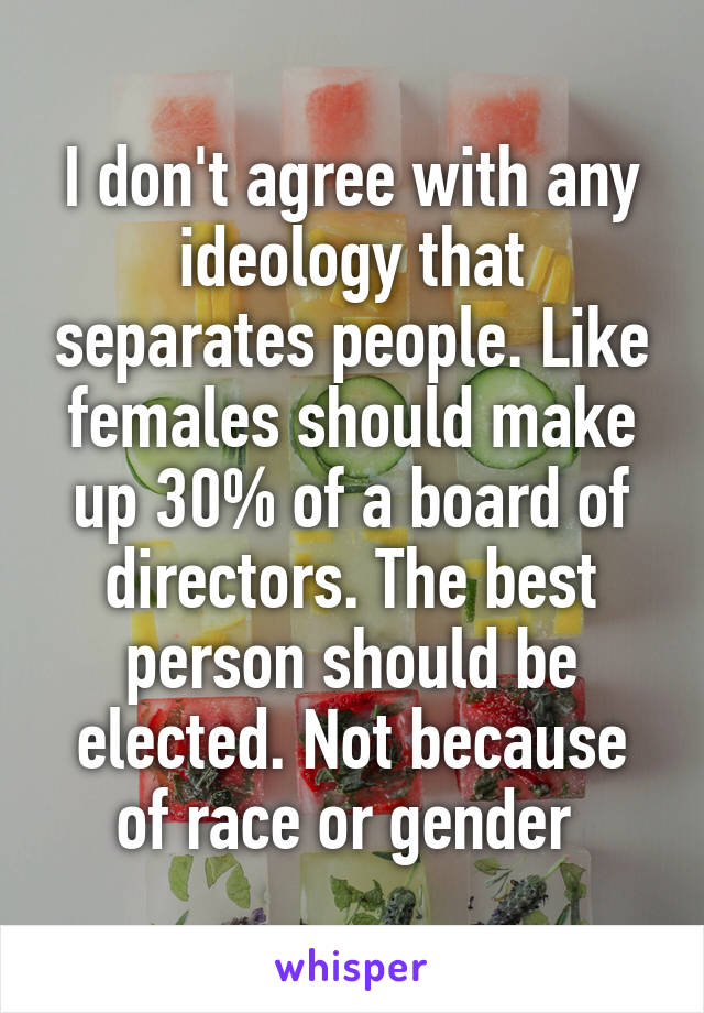 I don't agree with any ideology that separates people. Like females should make up 30% of a board of directors. The best person should be elected. Not because of race or gender 