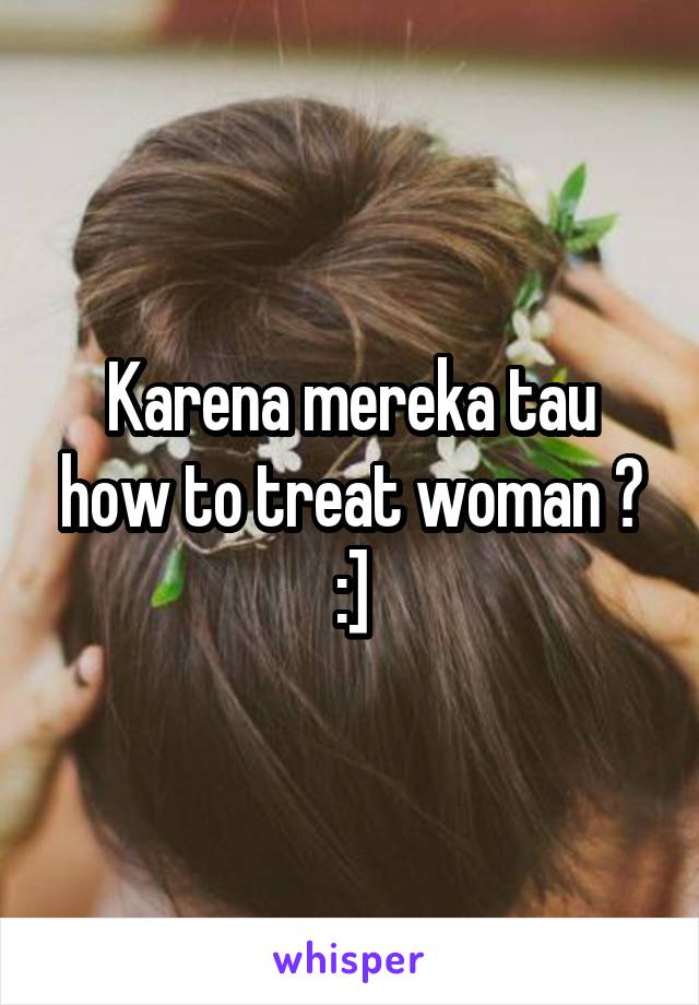 Karena mereka tau how to treat woman ? :]