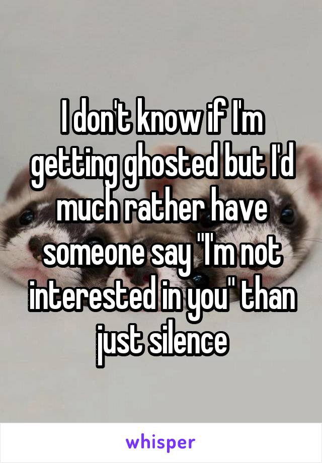 I don't know if I'm getting ghosted but I'd much rather have someone say "I'm not interested in you" than just silence