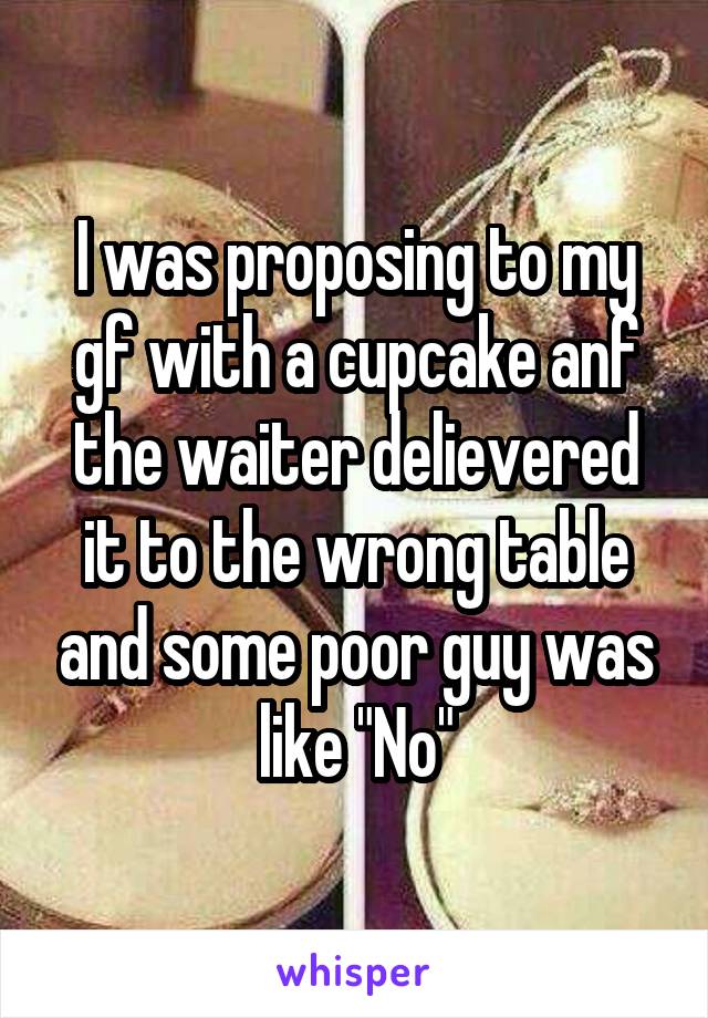 I was proposing to my gf with a cupcake anf the waiter delievered it to the wrong table and some poor guy was like "No"