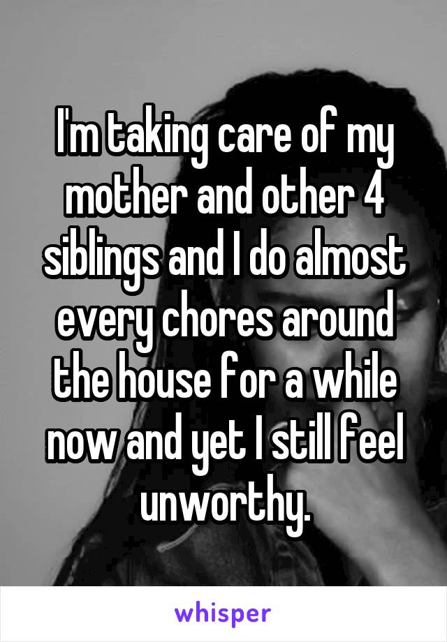 I'm taking care of my mother and other 4 siblings and I do almost every chores around the house for a while now and yet I still feel unworthy.