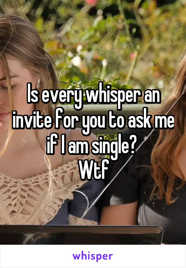 Is every whisper an invite for you to ask me if I am single? 
Wtf