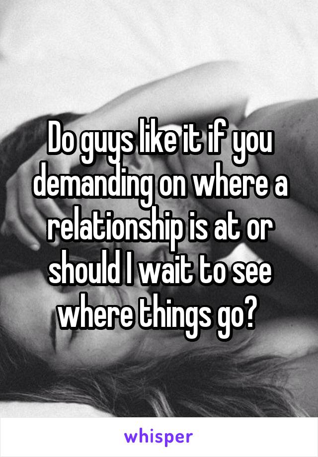 Do guys like it if you demanding on where a relationship is at or should I wait to see where things go? 