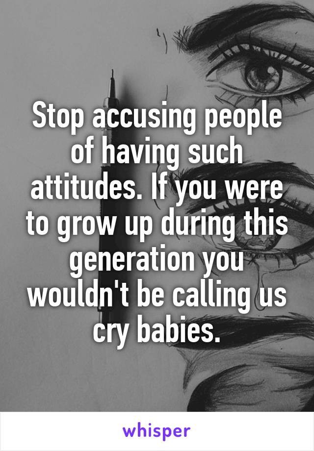 Stop accusing people of having such attitudes. If you were to grow up during this generation you wouldn't be calling us cry babies.