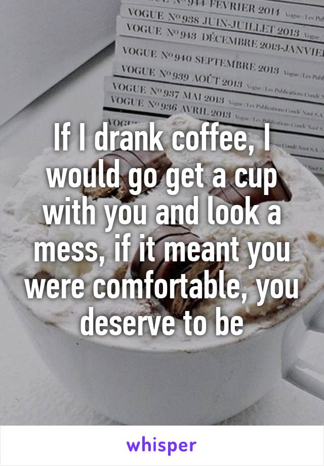 If I drank coffee, I would go get a cup with you and look a mess, if it meant you were comfortable, you deserve to be