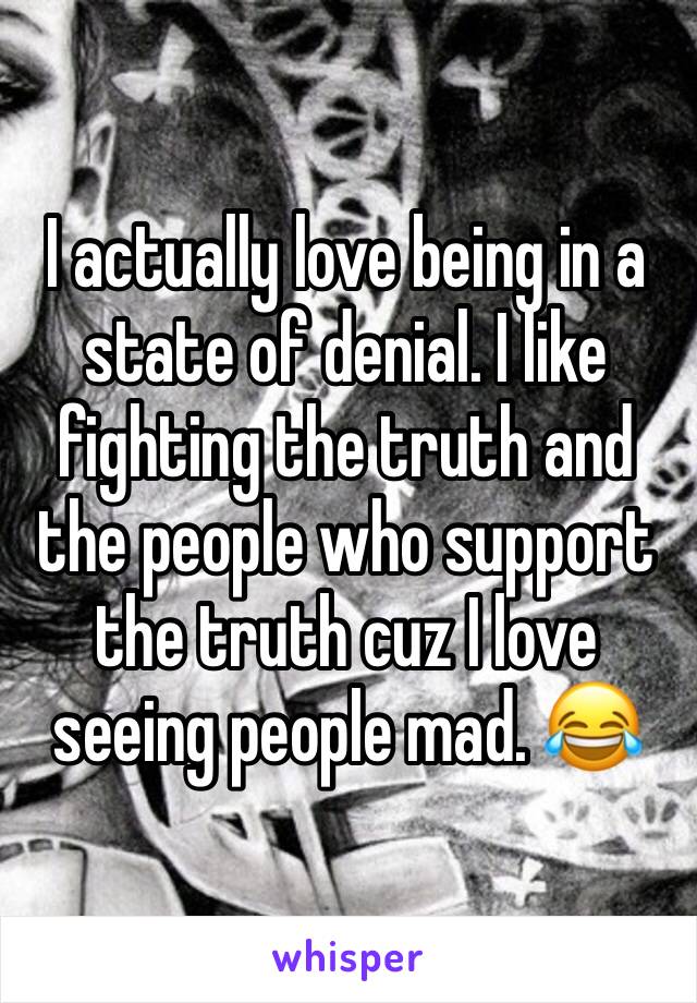 I actually love being in a state of denial. I like fighting the truth and the people who support the truth cuz I love seeing people mad. 😂