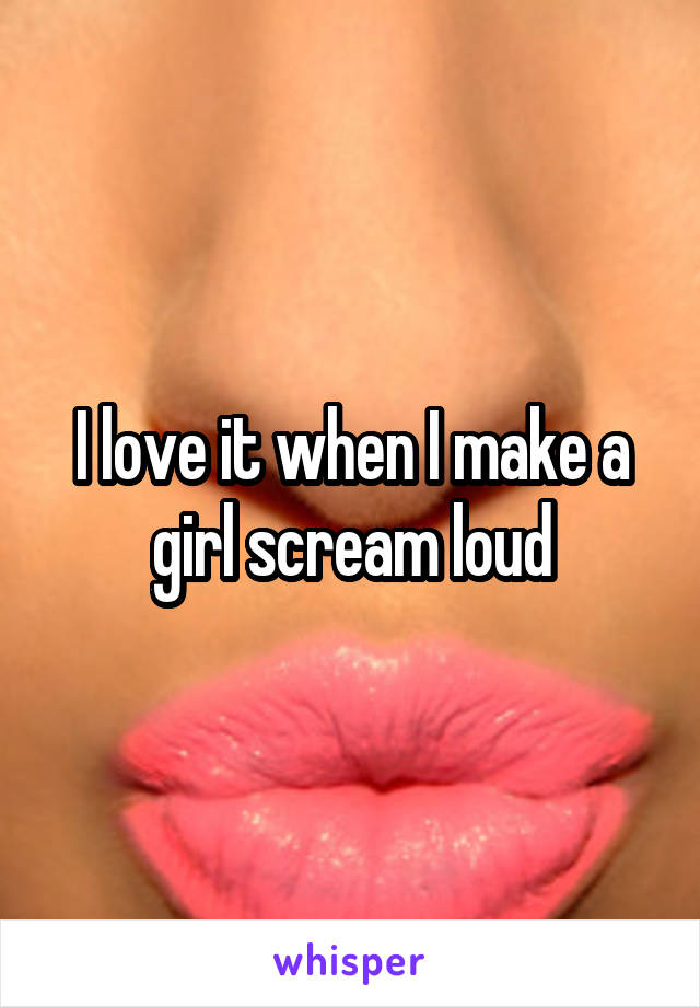 I love it when I make a girl scream loud