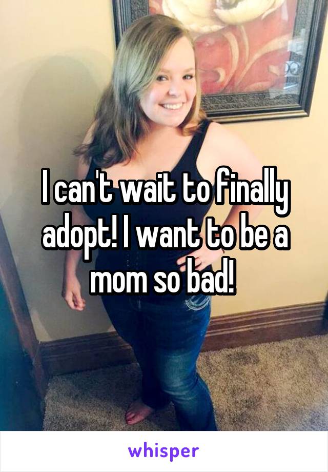 I can't wait to finally adopt! I want to be a mom so bad! 