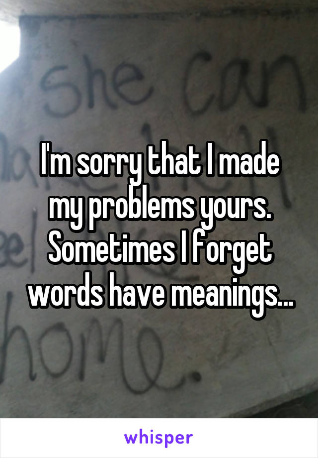 I'm sorry that I made my problems yours. Sometimes I forget words have meanings...