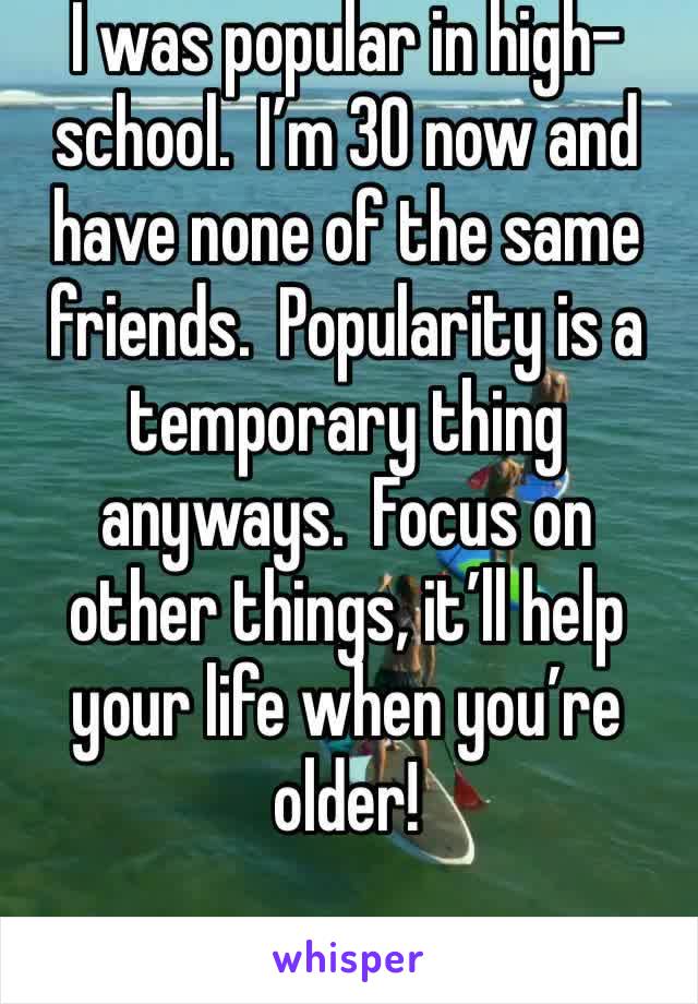 I was popular in high-school.  I’m 30 now and have none of the same friends.  Popularity is a temporary thing anyways.  Focus on other things, it’ll help your life when you’re older!