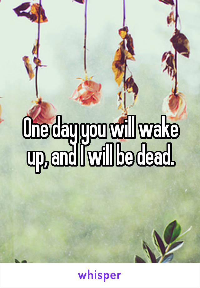 One day you will wake up, and I will be dead.