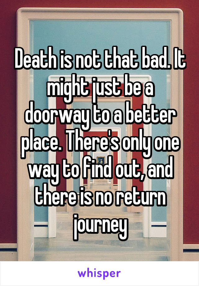 Death is not that bad. It might just be a doorway to a better place. There's only one way to find out, and there is no return journey
