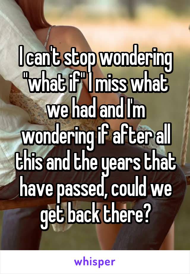 I can't stop wondering "what if" I miss what we had and I'm wondering if after all this and the years that have passed, could we get back there?