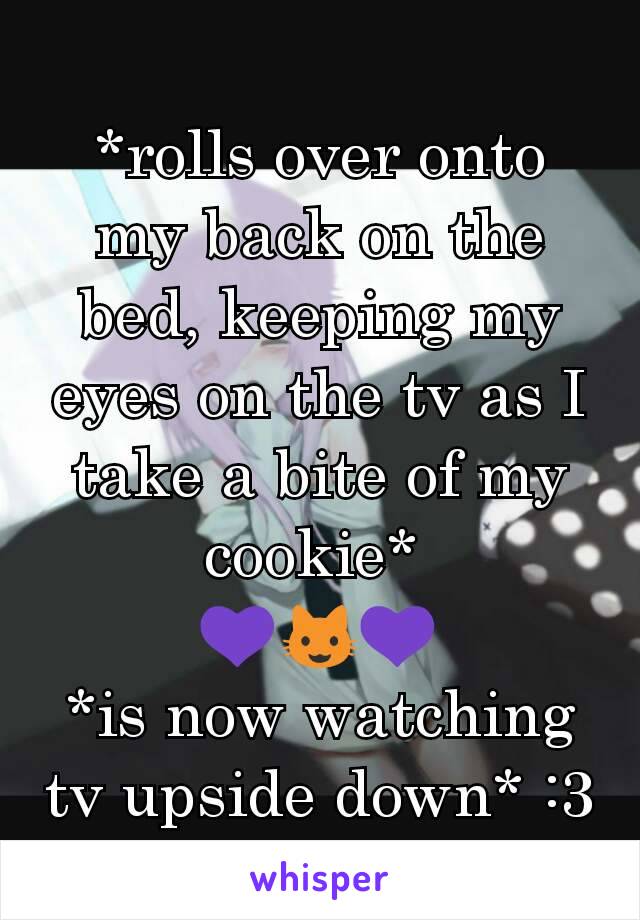 *rolls over onto my back on the bed, keeping my eyes on the tv as I take a bite of my cookie* 
💜😺💜
*is now watching tv upside down* :3
