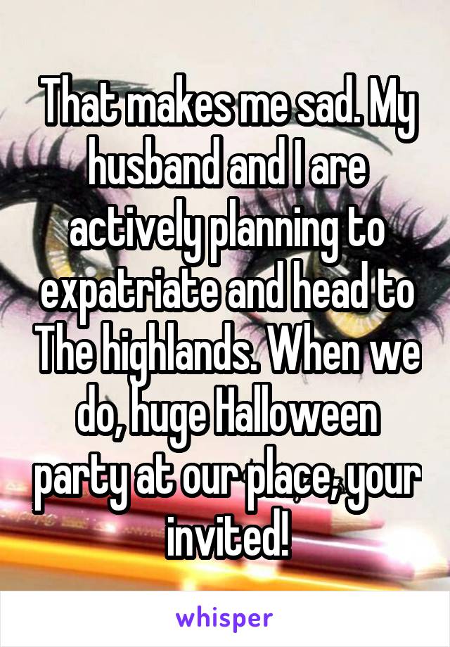 That makes me sad. My husband and I are actively planning to expatriate and head to The highlands. When we do, huge Halloween party at our place, your invited!