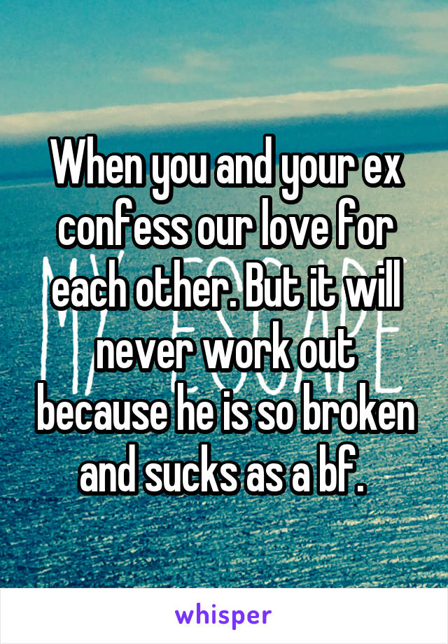 When you and your ex confess our love for each other. But it will never work out because he is so broken and sucks as a bf. 