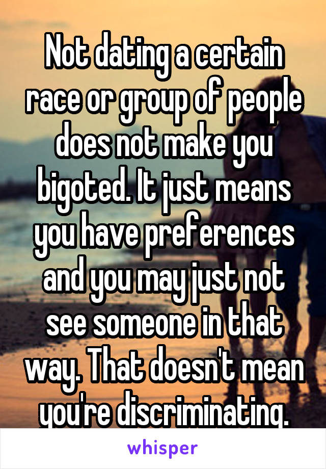 Not dating a certain race or group of people does not make you bigoted. It just means you have preferences and you may just not see someone in that way. That doesn't mean you're discriminating.