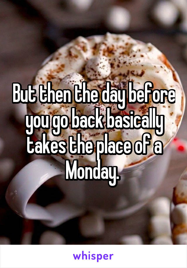 But then the day before you go back basically takes the place of a Monday. 