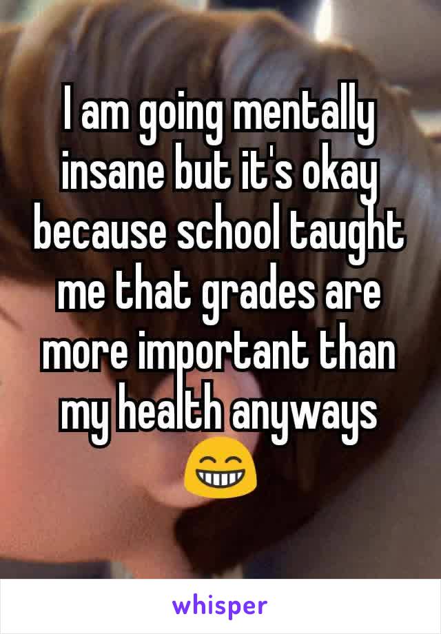 I am going mentally insane but it's okay because school taught me that grades are more important than my health anyways😁
