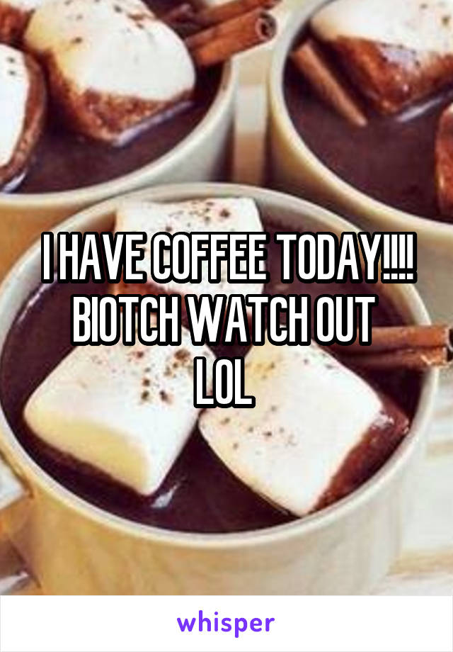 I HAVE COFFEE TODAY!!!! BIOTCH WATCH OUT 
LOL 