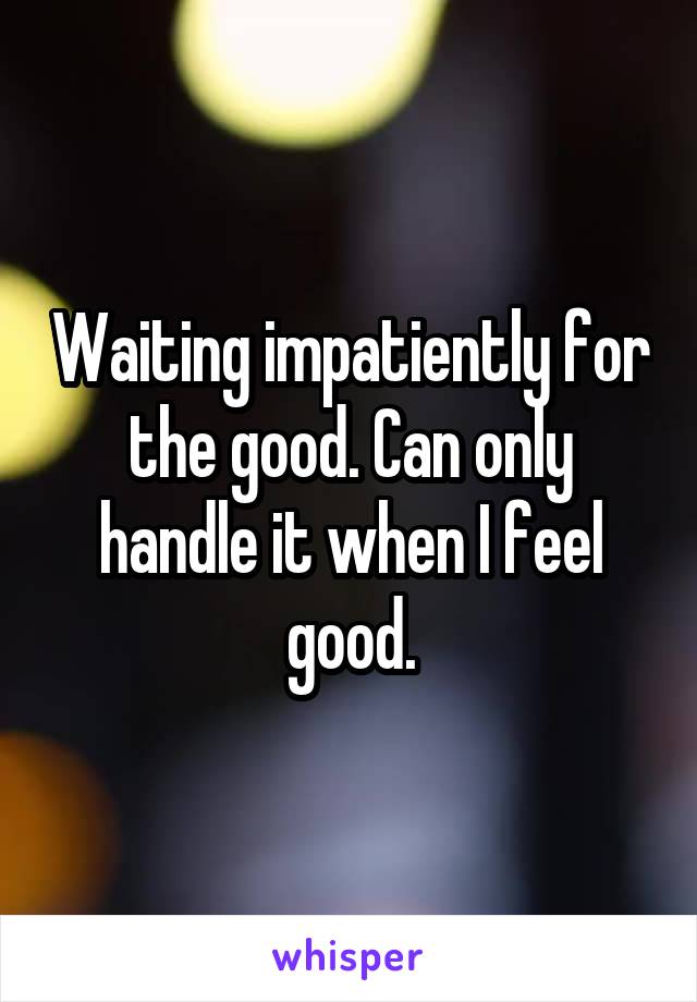 Waiting impatiently for the good. Can only handle it when I feel good.