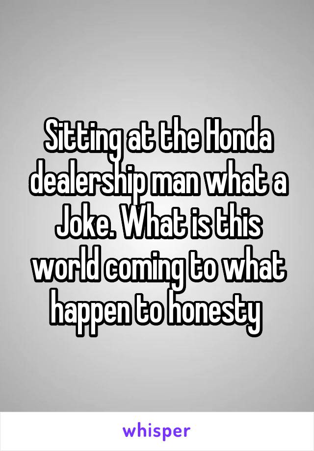 Sitting at the Honda dealership man what a Joke. What is this world coming to what happen to honesty 