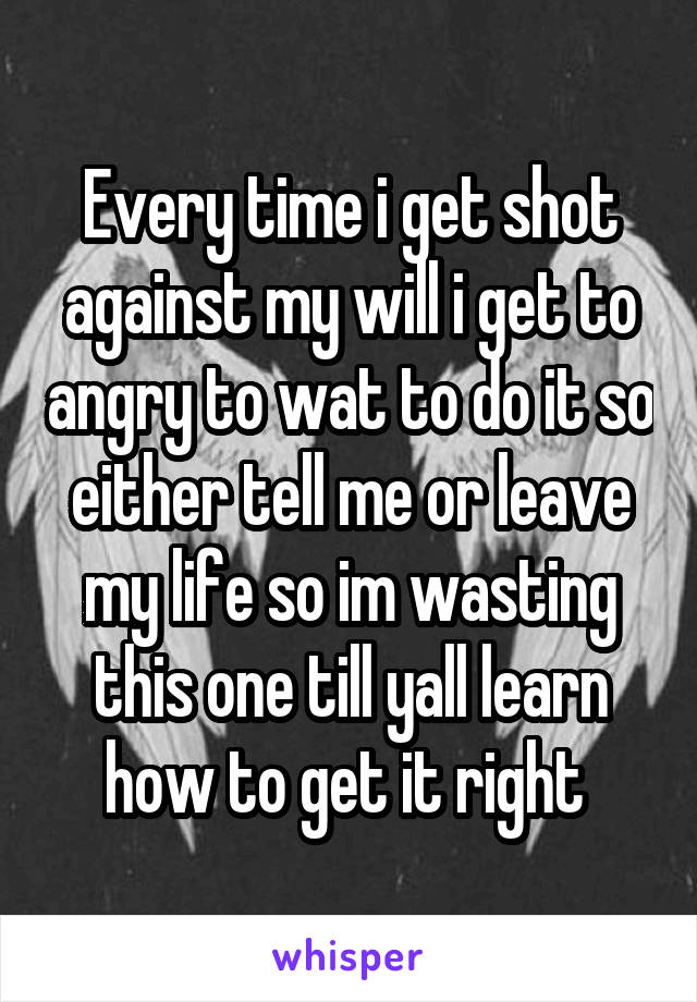 Every time i get shot against my will i get to angry to wat to do it so either tell me or leave my life so im wasting this one till yall learn how to get it right 