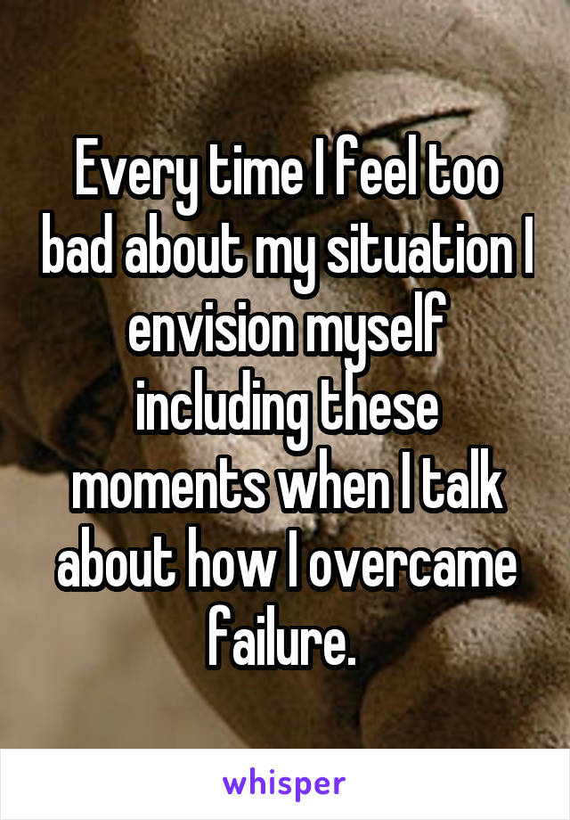 Every time I feel too bad about my situation I envision myself including these moments when I talk about how I overcame failure. 