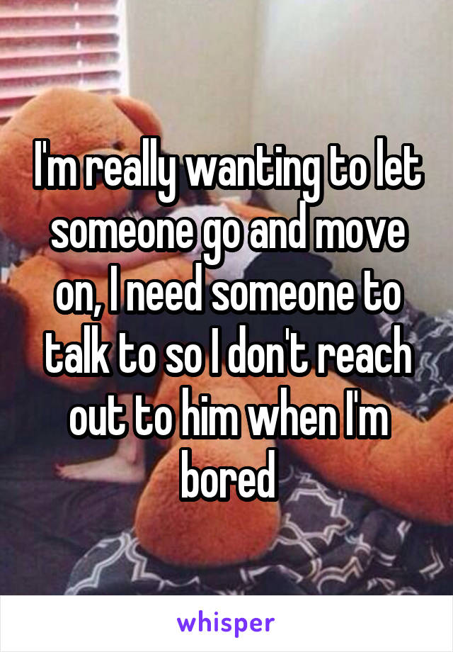 I'm really wanting to let someone go and move on, I need someone to talk to so I don't reach out to him when I'm bored