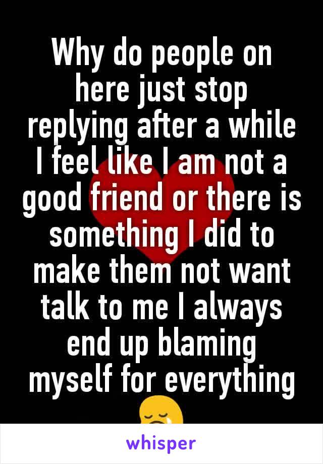Why do people on here just stop replying after a while I feel like I am not a good friend or there is something I did to make them not want talk to me I always end up blaming myself for everything 😢