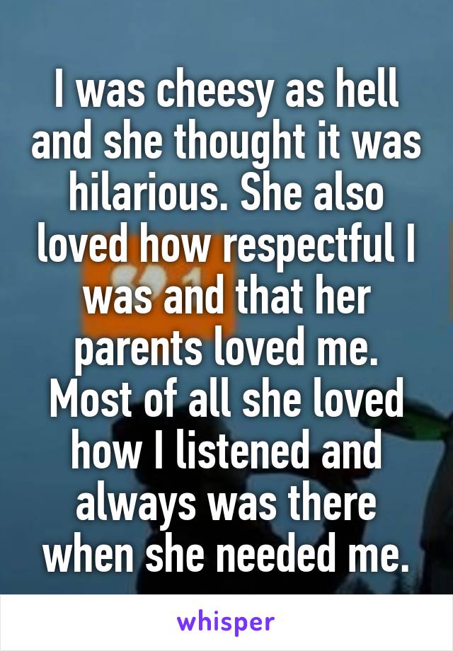 I was cheesy as hell and she thought it was hilarious. She also loved how respectful I was and that her parents loved me. Most of all she loved how I listened and always was there when she needed me.