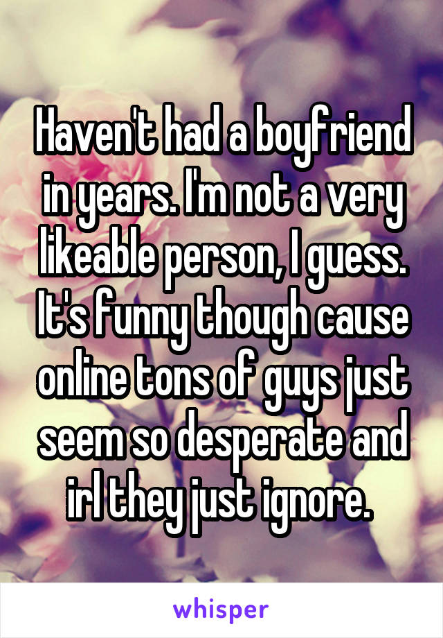 Haven't had a boyfriend in years. I'm not a very likeable person, I guess. It's funny though cause online tons of guys just seem so desperate and irl they just ignore. 