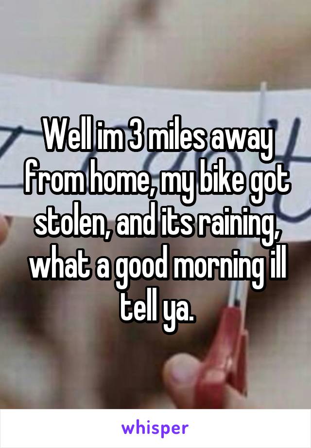 Well im 3 miles away from home, my bike got stolen, and its raining, what a good morning ill tell ya.