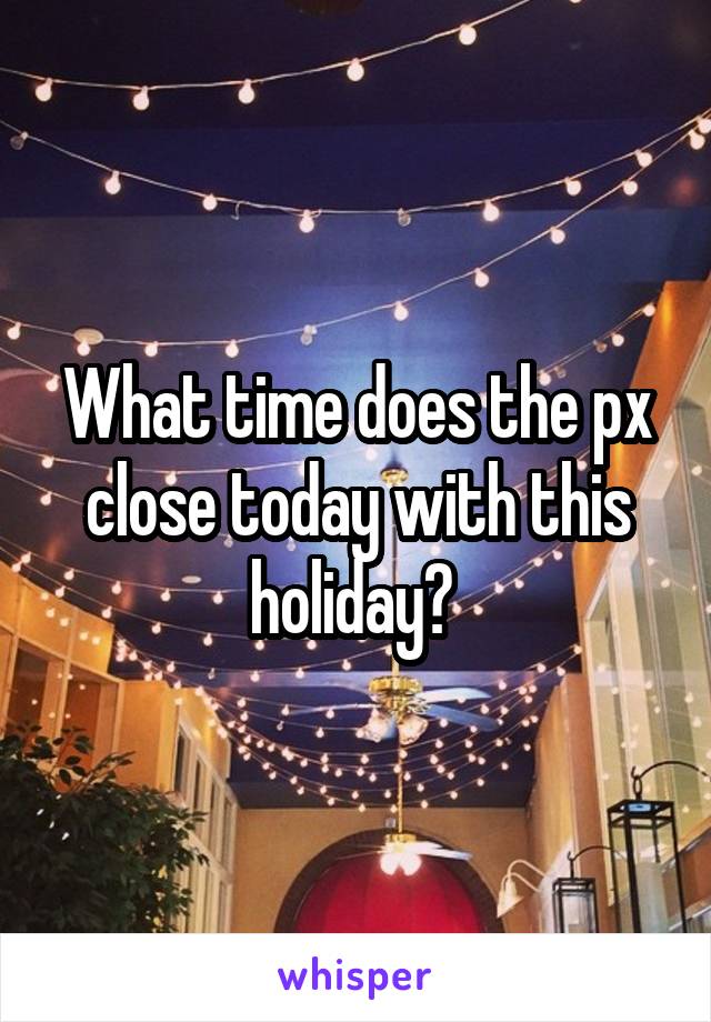 What time does the px close today with this holiday? 