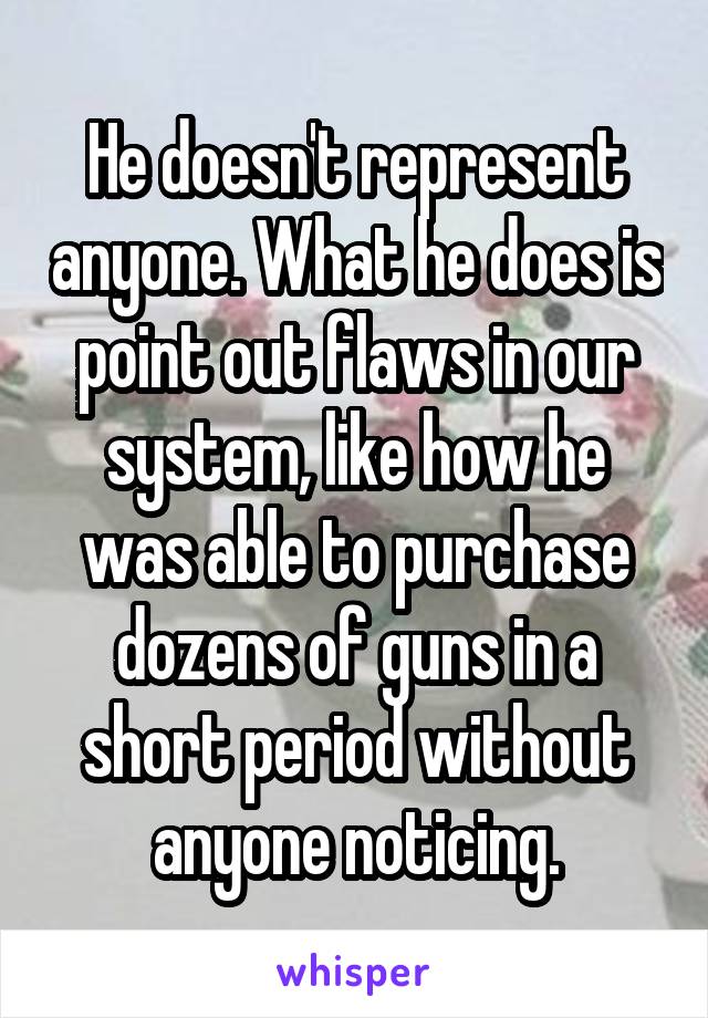 He doesn't represent anyone. What he does is point out flaws in our system, like how he was able to purchase dozens of guns in a short period without anyone noticing.
