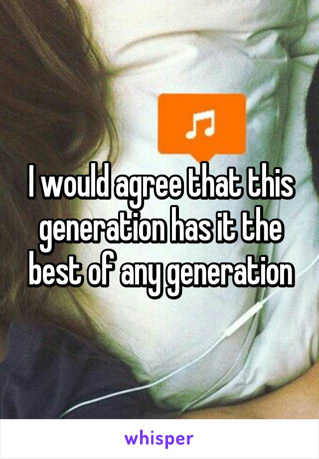 I would agree that this generation has it the best of any generation