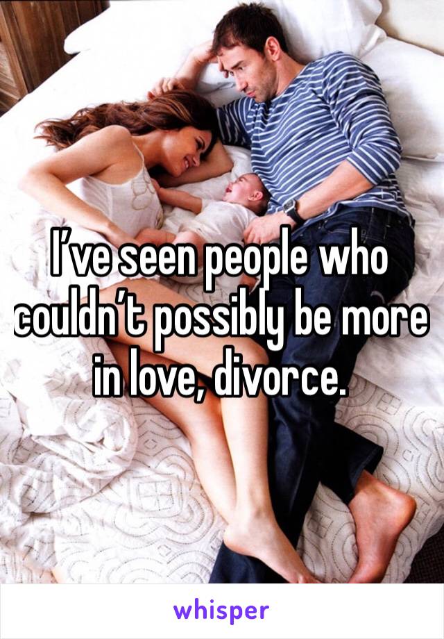 I’ve seen people who couldn’t possibly be more in love, divorce.