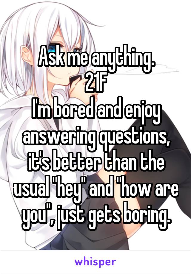 Ask me anything.
21F
I'm bored and enjoy answering questions, it's better than the usual "hey" and "how are you", just gets boring.